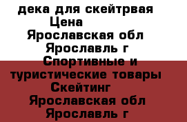 дека для скейтрвая › Цена ­ 4 000 - Ярославская обл., Ярославль г. Спортивные и туристические товары » Скейтинг   . Ярославская обл.,Ярославль г.